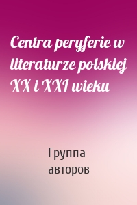 Centra peryferie w literaturze polskiej XX i XXI wieku