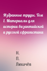 Избранные труды. Том 1. Материалы для истории византийской и русской сфрагистики