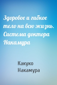 Здоровое и гибкое тело на всю жизнь. Система доктора Накамура