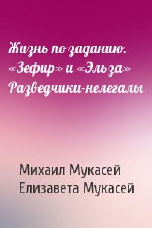 Обложка книги «Жизнь по заданию. «Зефир» и «Эльза» Разведчики-нелегалы» — Михаил Мукасей, Елизавета Мукасей