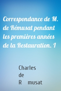 Correspondance de M. de Rémusat pendant les premières années de la Restauration. I