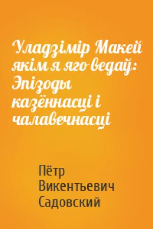 Обложка книги «Уладзімір Макей якім я яго ведаў: Эпізоды казённасці і чалавечнасці» — Пётр Викентьевич Садовский