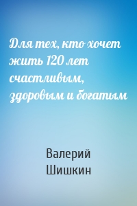 Для тех, кто хочет жить 120 лет счастливым, здоровым и богатым