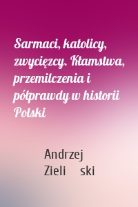 Sarmaci, katolicy, zwycięzcy. Kłamstwa, przemilczenia i półprawdy w historii Polski