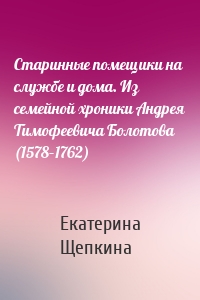 Старинные помещики на службе и дома. Из семейной хроники Андрея Тимофеевича Болотова (1578–1762)