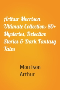 Arthur Morrison Ultimate Collection: 80+ Mysteries, Detective Stories & Dark Fantasy Tales