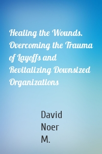 Healing the Wounds. Overcoming the Trauma of Layoffs and Revitalizing Downsized Organizations