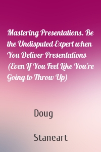 Mastering Presentations. Be the Undisputed Expert when You Deliver Presentations (Even If You Feel Like You're Going to Throw Up)