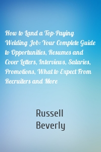 How to Land a Top-Paying Welding Job: Your Complete Guide to Opportunities, Resumes and Cover Letters, Interviews, Salaries, Promotions, What to Expect From Recruiters and More