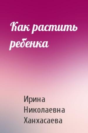 Обложка книги «Как растить ребенка» — Ирина Николаевна Ханхасаева