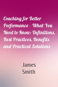 Coaching for Better Performance - What You Need to Know: Definitions, Best Practices, Benefits and Practical Solutions