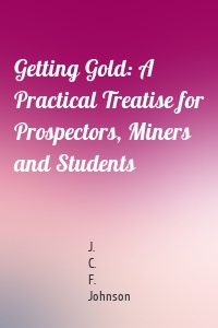 Getting Gold: A Practical Treatise for Prospectors, Miners and Students