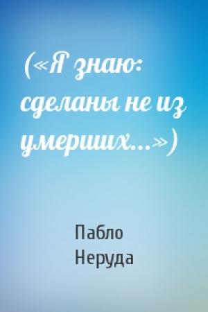 Обложка книги «(«Я знаю: сделаны не из умерших...»)» — Пабло Неруда