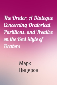 The Orator, A Dialogue Concerning Oratorical Partitions, and Treatise on the Best Style of Orators