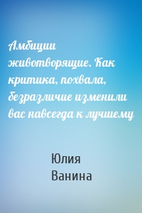 Амбиции животворящие. Как критика, похвала, безразличие изменили вас навсегда к лучшему