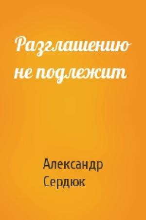 Обложка книги «Разглашению не подлежит» — Александр Сердюк