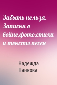 Забыть нельзя. Записки о войне,фото,стихи и тексты песен