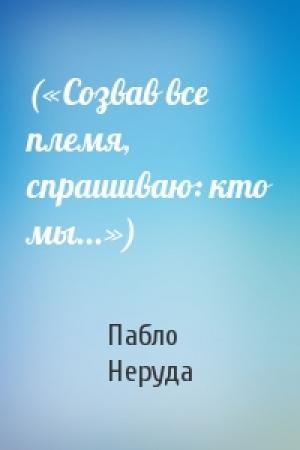 Обложка книги «(«Созвав все племя, спрашиваю: кто мы...»)» — Пабло Неруда
