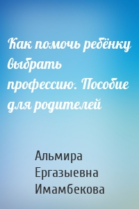 Как помочь ребёнку выбрать профессию. Пособие для родителей