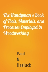 The Handyman's Book of Tools, Materials, and Processes Employed in Woodworking