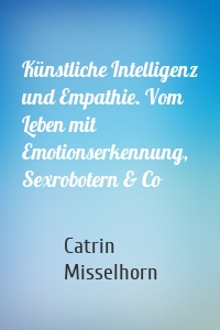 Künstliche Intelligenz und Empathie. Vom Leben mit Emotionserkennung, Sexrobotern & Co