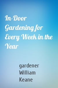 In-Door Gardening for Every Week in the Year