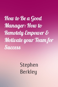 How to Be a Good Manager: How to Remotely Empower & Motivate your Team for Success