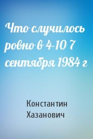 Обложка книги «Что случилось ровно в 4-10 7 сентября 1984 г» — Константин Хазанович
