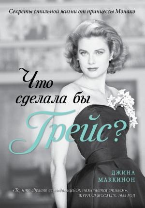 Обложка книги «Что сделала бы Грейс? Секреты стильной жизни от принцессы Монако» — Джина Маккинон