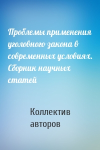 Проблемы применения уголовного закона в современных условиях. Сборник научных статей