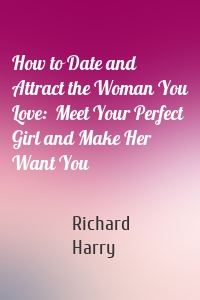 How to Date and Attract the Woman You Love:  Meet Your Perfect Girl and Make Her Want You