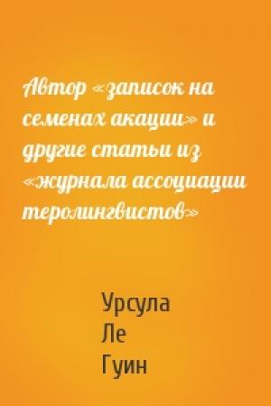 Обложка книги «Автор «записок на семенах акации» и другие статьи из «журнала ассоциации теролингвистов»» — Урсула Ле Гуин