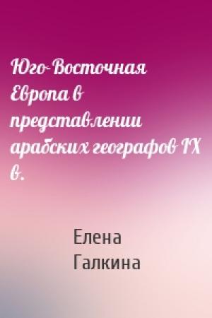 Обложка книги «Юго-Восточная Европа в представлении арабских географов IX в.» — Елена Галкина