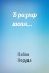Пабло Неруда - В разгар июня...