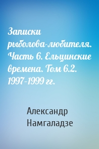 Записки рыболова-любителя. Часть 6. Ельцинские времена. Том 6.2. 1997–1999 гг.