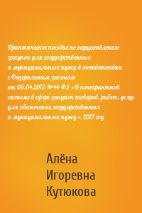 Практическое пособие по осуществлению закупок для государственных и муниципальных нужд в соответствии с Федеральным законом от 05.04.2013 №44-ФЗ «О контрактной системе в сфере закупок товаров, работ, услуг для обеспечения государственных и муниципальных нужд». 2017 год