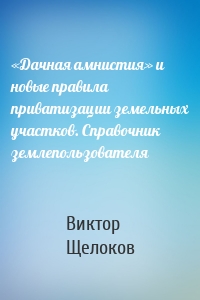 «Дачная амнистия» и новые правила приватизации земельных участков. Справочник землепользователя