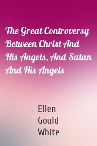 The Great Controversy Between Christ And His Angels, And Satan And His Angels