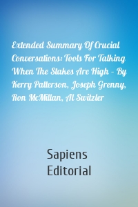 Extended Summary Of Crucial Conversations: Tools For Talking When The Stakes Are High – By Kerry Patterson, Joseph Grenny, Ron McMillan, Al Switzler