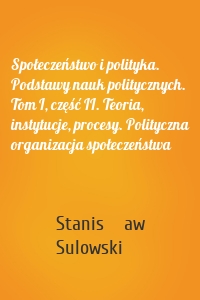 Społeczeństwo i polityka. Podstawy nauk politycznych. Tom I, część II. Teoria, instytucje, procesy. Polityczna organizacja społeczeństwa