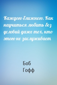 Каждого ближнего. Как научиться любить без условий даже тех, кто этого не заслуживает