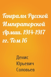 Генералы Русской Императорской Армии. 1914–1917 гг. Том 16