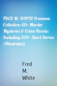 FRED M. WHITE Premium Collection: 60+ Murder Mysteries & Crime Novels; Including 200+ Short Stories (Illustrated)
