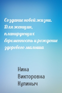 Создание новой жизни. Для женщин, планирующих беременность и рождение здорового малыша