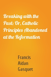 Breaking with the Past; Or, Catholic Principles Abandoned at the Reformation