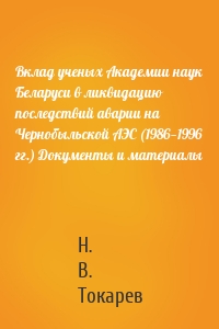 Вклад ученых Академии наук Беларуси в ликвидацию последствий аварии на Чернобыльской АЭС (1986—1996 гг.) Документы и материалы