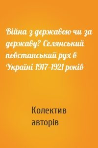 Війна з державою чи за державу? Селянський повстанський рух в Україні 1917–1921 років