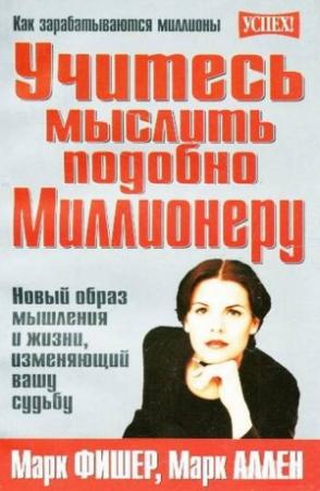 Обложка книги «Учитесь мыслить подобно Миллионеру. Новый образ мышления и жизни, изменяющий вашу судьбу» — Марк Фишер, Марк Аллен
