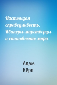 Настоящая справедливость. Квакеры-миротворцы и становление мира