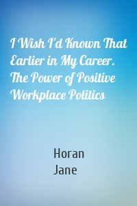 I Wish I'd Known That Earlier in My Career. The Power of Positive Workplace Politics